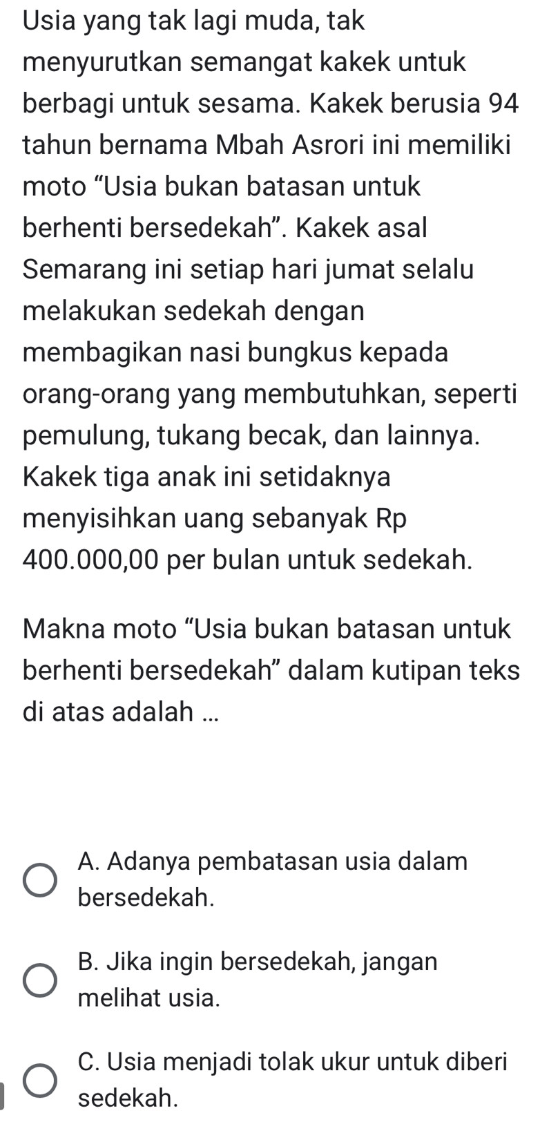 Usia yang tak lagi muda, tak
menyurutkan semangat kakek untuk
berbagi untuk sesama. Kakek berusia 94
tahun bernama Mbah Asrori ini memiliki
moto “Usia bukan batasan untuk
berhenti bersedekah". Kakek asal
Semarang ini setiap hari jumat selalu
melakukan sedekah dengan
membagikan nasi bungkus kepada
orang-orang yang membutuhkan, seperti
pemulung, tukang becak, dan lainnya.
Kakek tiga anak ini setidaknya
menyisihkan uang sebanyak Rp
400.000,00 per bulan untuk sedekah.
Makna moto “Usia bukan batasan untuk
berhenti bersedekah” dalam kutipan teks
di atas adalah ...
A. Adanya pembatasan usia dalam
bersedekah.
B. Jika ingin bersedekah, jangan
melihat usia.
C. Usia menjadi tolak ukur untuk diberi
sedekah.