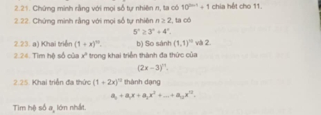 Chứng minh rằng với mọi số tự nhiên r, ta có 10^(2n-1)+1 chia hết cho 11. 
2.22. Chứng minh rằng với mọi số tự nhiên n≥ 2 , ta có
5^n≥ 3^n+4^n. 
2.23. a) Khai triển (1+x)^10. b) So sánh (1,1)^10 và 2. 
2.24. Tìm hệ số của x° trong khai triển thành đa thức của
(2x-3)^11. 
2.25. Khai triển đa thức (1+2x)^12 thành dạng
a_0+a_1x+a_2x^2+...+a_12x^(12). 
Tim hệ số a, lớn nhất.