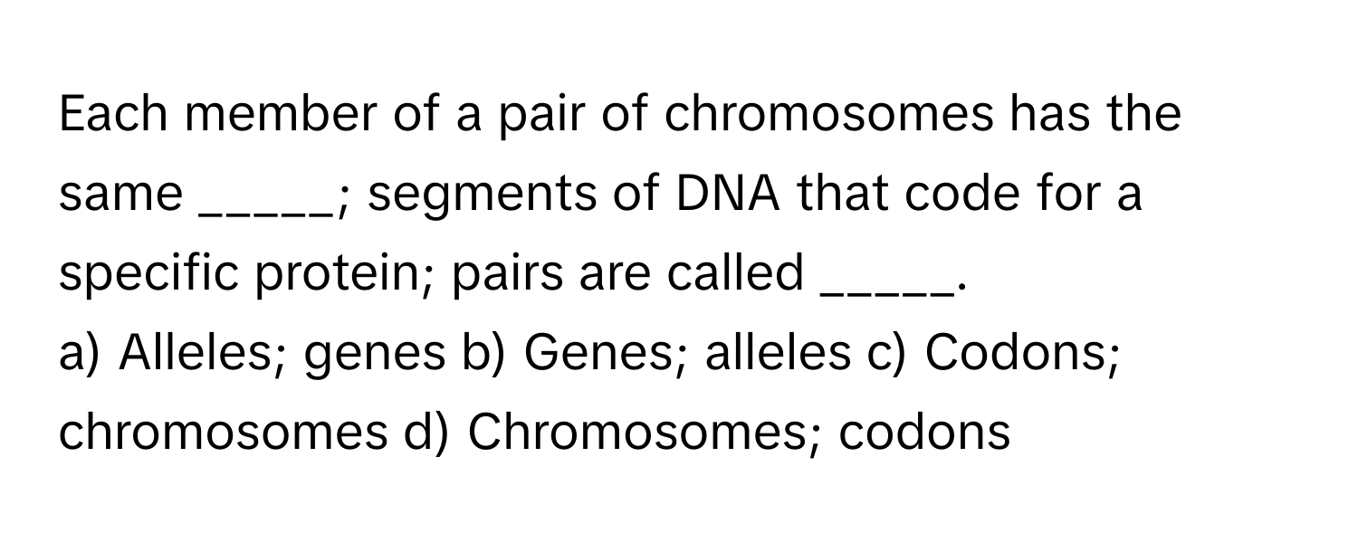 Each member of a pair of chromosomes has the same _____; segments of DNA that code for a specific protein; pairs are called _____.
a) Alleles; genes b) Genes; alleles c) Codons; chromosomes d) Chromosomes; codons