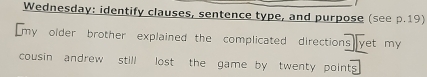 Wednesday: identify clauses, sentence type, and purpose (see p.19) 
[my older brother explained the complicated directions yet my 
cousin andrew still lost the game by twenty point