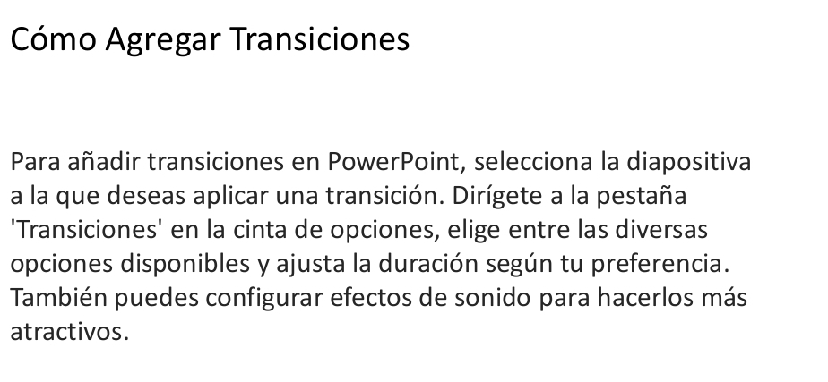 Cómo Agregar Transiciones 
Para añadir transiciones en PowerPoint, selecciona la diapositiva 
a la que deseas aplicar una transición. Dirígete a la pestaña. 
'Transiciones' en la cinta de opciones, elige entre las diversas 
opciones disponibles y ajusta la duración según tu preferencia. 
También puedes configurar efectos de sonido para hacerlos más 
atractivos.