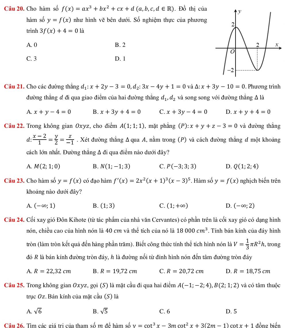 Cho hàm số f(x)=ax^3+bx^2+cx+d(a,b,c,d∈ R). Đồ thị của
hàm số y=f(x) như hình vẽ bên dưới. Số nghiệm thực của phương
trình 3f(x)+4=01 à
A. 0 B. 2
C. 3 D. 1
Câu 21. Cho các đường thắng d_1:x+2y-3=0,d_2:3x-4y+1=0 và Δ: x+3y-10=0. Phương trình
đường thẳng d đi qua giao điểm của hai đường thắng d_1,d_2 và song song với đường thắng △ l_a
A. x+y-4=0 B. x+3y+4=0 C. x+3y-4=0 D. x+y+4=0
Câu 22. Trong không gian Oxyz, cho điểm A(1;1;1) , mặt phẳng (P): x+y+z-3=0 và đường thắng
d:  (x-2)/1 = y/2 = z/-1 . Xét đường thẳng Δ qua A, nằm trong (P) và cách đường thắng d một khoảng
cách lớn nhất. Đường thắng . △ di qua điểm nào dưới đây?
A. M(2;1;0) B. N(1;-1;3) C. P(-3;3;3) D. Q(1;2;4)
Câu 23. Cho hàm số y=f(x) có đạo hàm f'(x)=2x^2(x+1)^3(x-3)^5. Hàm số y=f(x) nghịch biến trên
khoảng nào dưới đây?
A. (-∈fty ;1) B. (1;3) C. (1;+∈fty ) D. (-∈fty ;2)
Câu 24. Cối xay gió Đôn Kihote (từ tác phẩm của nhà văn Cervantes) có phần trên là cối xay gió có dạng hình
nón, chiều cao của hình nón là 40 cm và thể tích của nó là 18000cm^3. Tính bán kính của đáy hình
tròn (làm tròn kết quả đến hàng phần trăm). Biết công thức tính thể tích hình nón là V= 1/3 π R^2h , trong
đó R là bán kính đường tròn đáy, h là đường nối từ đinh hình nón đến tâm đường tròn đáy
A. R=22,32cm B. R=19,72cm C. R=20,72cm D. R=18,75cm
Câu 25. Trong không gian Oxyz, gọi (S) là mặt cầu đi qua hai điểm A(-1;-2;4),B(2;1;2) và có tâm thuộc
trục Oz. Bán kính của mặt cầu (S) là
A. sqrt(6) B. sqrt(5) C. 6 D. 5
Câu 26. Tìm các giá trị của tham số m đề hàm số shat ov=cot^3x-3mcot^2x+3(2m-1) cot x+1 đồng biến