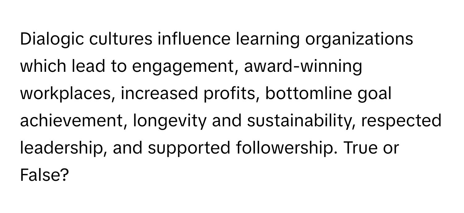 Dialogic cultures influence learning organizations which lead to engagement, award-winning workplaces, increased profits, bottomline goal achievement, longevity and sustainability, respected leadership, and supported followership. True or False?