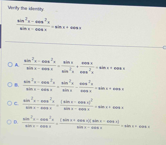 Verify the identity.
 (sin^2x-cos^2x)/sin x-cos x =sin x+cos x
a
A.  (sin^2x-cos^2x)/sin x-cos x = sin x/sin^2x + cos x/cos^2x =sin x+cos x
B.  (sin^2x-cos^2x)/sin x-cos x = sin^2x/sin x - cos^2x/cos x =sin x+cos x
C.  (sin^2x-cos^2x)/sin x-cos x =frac (sin x-cos x)^2sin x-cos x=sin x+cos x
D.  (sin^2x-cos^2x)/sin x-cos x = ((sin x+cos x)(sin x-cos x))/sin x-cos x =sin x+cos x