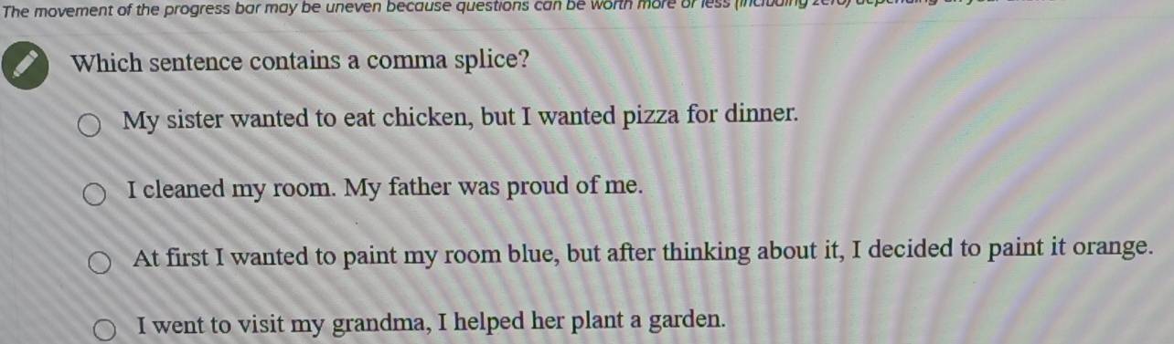 The movement of the progress bar may be uneven because questions can be worth more or less (incituing .
Which sentence contains a comma splice?
My sister wanted to eat chicken, but I wanted pizza for dinner.
I cleaned my room. My father was proud of me.
At first I wanted to paint my room blue, but after thinking about it, I decided to paint it orange.
I went to visit my grandma, I helped her plant a garden.