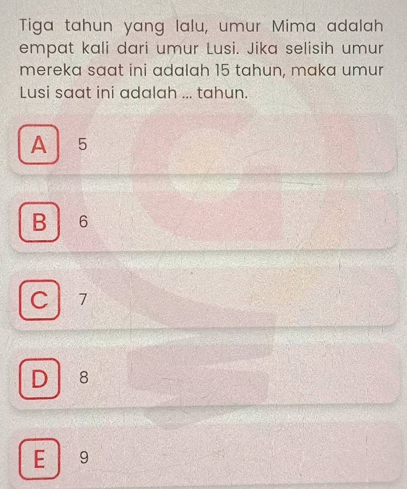 Tiga tahun yang lalu, umur Mima adalah
empat kali dari umur Lusi. Jika selisih umur
mereka saat ini adalah 15 tahun, maka umur
Lusi saat ini adalah ... tahun.
A 5
B 6
C 7
D ₹8
E 9