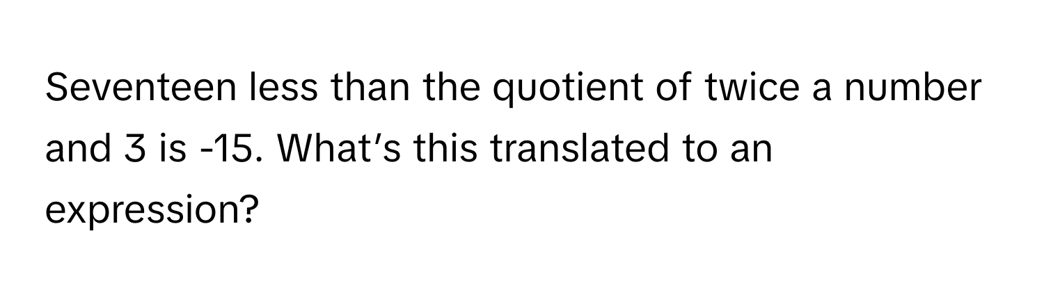 Seventeen less than the quotient of twice a number and 3 is -15. What’s this translated to an expression?