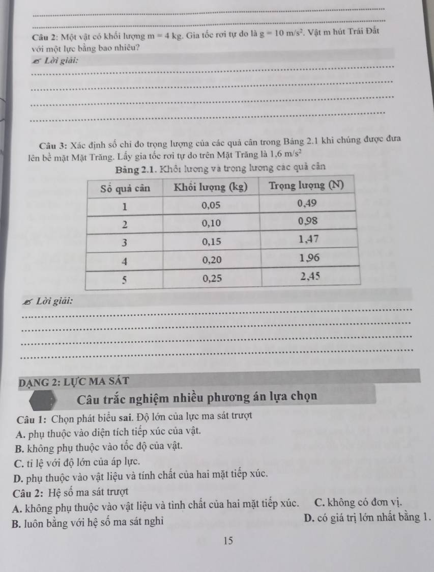 Một vật có khối lượng m=4kg. Gia tốc rơi tự do là g=10m/s^2 * Vật m hút Trái Đất
với một lực bằng bao nhiêu?
_
£ Lời giải:
_
_
_
Câu 3: Xác định số chỉ đo trọng lượng của các quả cân trong Bảng 2.1 khi chủng được đưa
lên bề mặt Mặt Trăng. Lấy gia tốc rơi tự do trên Mặt Trăng là 1, 6m/s^2
Bảng 2.1. Khôi lượng và trọng lương các quả cân
_
B Lời giải:
_
_
_
Dạng 2: lực ma sát
Câu trắc nghiệm nhiều phương án lựa chọn
Câu 1: Chọn phát biểu sai. Độ lớn của lực ma sát trượt
A. phụ thuộc vào diện tích tiếp xúc của vật.
B. không phụ thuộc vào tốc độ của vật.
C. ti lệ với độ lớn của áp lực.
D. phụ thuộc vào vật liệu và tính chất của hai mặt tiếp xúc.
Câu 2: Hệ số ma sát trượt
A. không phụ thuộc vào vật liệu và tình chất của hai mặt tiếp xúc. C. không có đơn vị.
B. luôn bằng với hệ số ma sát nghi D. có giá trị lớn nhất bằng 1.
15