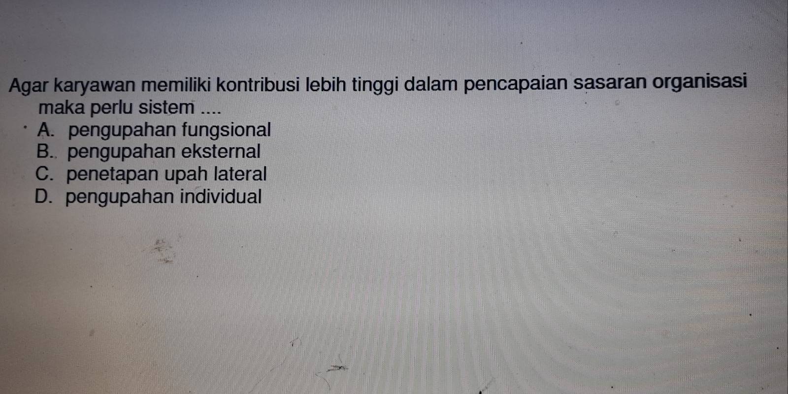 Agar karyawan memiliki kontribusi lebih tinggi dalam pencapaian sasaran organisasi
maka perlu sistem_
A. pengupahan fungsional
B. pengupahan eksternal
C. penetapan upah lateral
D. pengupahan individual