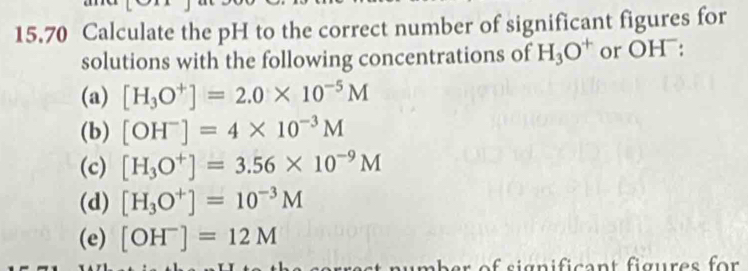 15.70 Calculate the pH to the correct number of significant figures for 
solutions with the following concentrations of H_3O^+ or OH¯: 
(a) [H_3O^+]=2.0* 10^(-5)M
(b) [OH^-]=4* 10^(-3)M
(c) [H_3O^+]=3.56* 10^(-9)M
(d) [H_3O^+]=10^(-3)M
(e) [OH^-]=12M
mber of significant figures for