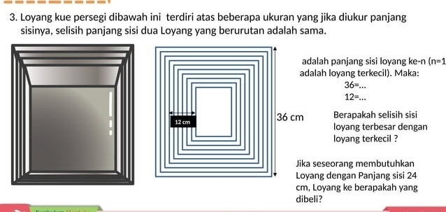 Loyang kue persegi dibawah ini terdiri atas beberapa ukuran yang jika diukur panjang 
sisinya, selisih panjang sisi dua Loyang yang berurutan adalah sama. 
adalah panjang sisi loyang ke-n (n=1
adalah loyang terkecil). Maka:
36= _ 
_ 12=...
12 cm 36 cm Berapakah selisih sisi 
loyang terbesar dengan 
loyang terkecil ? 
Jika seseorang membutuhkan 
Loyang dengan Panjang sisi 24
cm, Loyang ke berapakah yang 
dibeli?