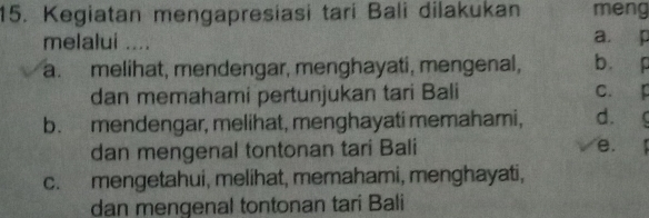 Kegiatan mengapresiasi tari Bali dilakukan meng
melalui .... a. p
a. melihat, mendengar, menghayati, mengenal, b p
dan memahami pertunjukan tari Bali C. p
b. mendengar, melihat, menghayati memahami, d.
dan mengenal tontonan tari Bali
e.
c. mengetahui, melihat, memahami, menghayati,
dan mengenal tontonan tari Bali