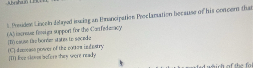 Abraham Lineui
1. President Lincoln delayed issuing an Emancipation Proclamation because of his concern that
(A) increase foreign support for the Confederacy
(B) cause the border states to secede
(C) decrease power of the cotton industry
(D) free slaves before they were ready
ad which of the fo