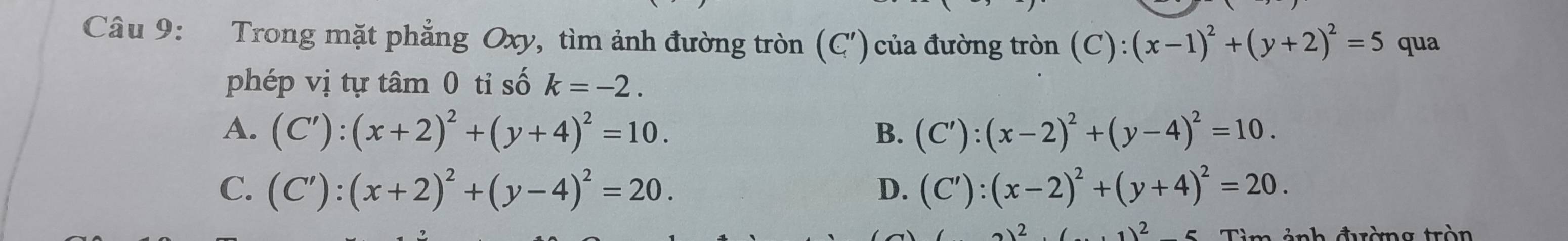 Trong mặt phẳng Oxy, tìm ảnh đường tròn (C' ) ủa đường tròn (C):(x-1)^2+(y+2)^2=5 qua
phép vị tự tâm 0 tỉ số k=-2.
A. (C'):(x+2)^2+(y+4)^2=10. B. (C'):(x-2)^2+(y-4)^2=10.
C. (C'):(x+2)^2+(y-4)^2=20. D. (C'):(x-2)^2+(y+4)^2=20.
,1)^2 - 
T h t rèmg trò n