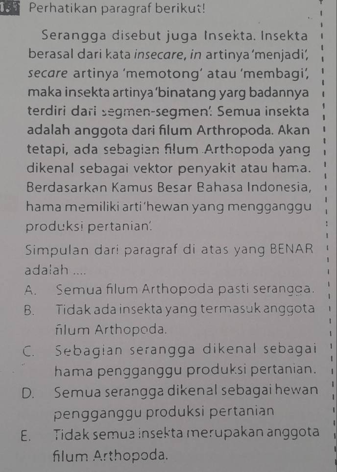 Perhatikan paragraf berikut!
Serangga disebut juga Insekta. Insekta
berasal dari kata insecare, in artinya ‘menjadi’
secare artinya ‘memotong’ atau ‘membagi’,
maka insekta artinya ‘binatang yarg badannya
terdiri dari segmen-segmen: Semua insekta
adalah anggota dari filum Arthropoda. Akan
tetapi, ada sebagian filum Arthopoda yang
dikenal sebagai vektor penyakit atau hama.
Berdasarkan Kamus Besar Bahasa Indonesia,
hama memiliki arti‘hewan yang mengganggu
produksi pertanian.
Simpulan dari paragraf di atas yang BENAR
adalah ....
A. Semua filum Arthopoda pasti serangga.
B. Tidak ada insekta yang termasuk anggota
ñlum Arthopoda.
C. Sebagian serangga dikenal sebagai
hama pengganggu produksi pertanian.
D. Semua serangga dikenal sebagai hewan
pengganggu produksi pertanian
E. Tidak semua insekta merupakan anggota
flum Arthopoda.