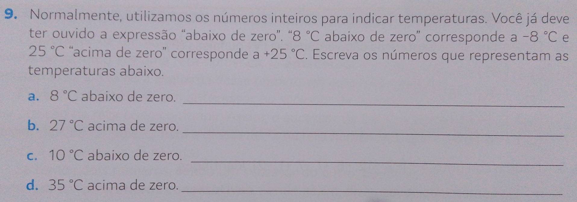 Normalmente, utilizamos os números inteiros para indicar temperaturas. Você já deve 
ter ouvido a expressão “abaixo de zero”. “ 8 3°C abaixo de zero' corresponde a -8°C e
25°C “acima de zero” corresponde a+25°C. Escreva os números que representam as 
temperaturas abaixo. 
_ 
a. 8°C abaixo de zero. 
_ 
b. 27°C acima de zero. 
C. 10°C abaixo de zero._ 
d. 35°C acima de zero._