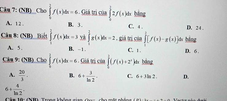 (NB)_Cho ∈tlimits _0^(2f(x)dx=6 Giá trị của ∈tlimits _0^22f(x)dx bǎng
A. 12. B. 3. C. 4. D. 24.
Câu 8: (NB) Biết ∈tlimits _1^2f(x)dx=3 yà ∈tlimits _1^2g(x)dx=2 , giá trị của ∈tlimits _1^2[f(x)-g(x)]dx bằng
A. 5. B. - 1. C. 1. D. 6.
Câu 9: (NB) Cho ∈tlimits _0^2f(x)dx=6 Giá trị của ∈tlimits _0^2(f(x)+2^x))k l bằng
B.
A.  20/3 . 6+ 3/ln 2 . C. 6+3ln 2. D.
6+ 4/ln 2 . 
Câu 10: (NB) Trong không gian Onz, cho mặt phẳng ir : 2x=(2=(12-2) Vecta nào dưới