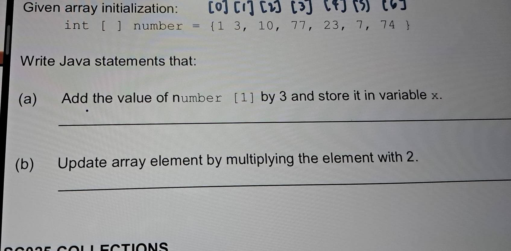 Given array initialization: [0] [1] [2] [3] 
int [ ] number = 13,10,77,23,7,74
Write Java statements that: 
(a) Add the value of number [1] by 3 and store it in variable x. 
_ 
_ 
(b) Update array element by multiplying the element with 2.