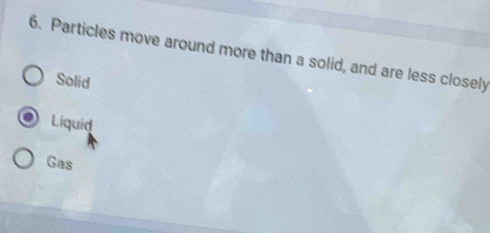 Particles move around more than a solid, and are less closely
Solid
Liquid
Gas