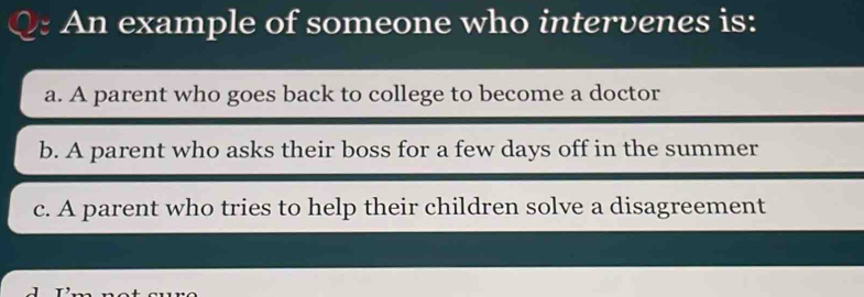 An example of someone who intervenes is:
a. A parent who goes back to college to become a doctor
b. A parent who asks their boss for a few days off in the summer
c. A parent who tries to help their children solve a disagreement