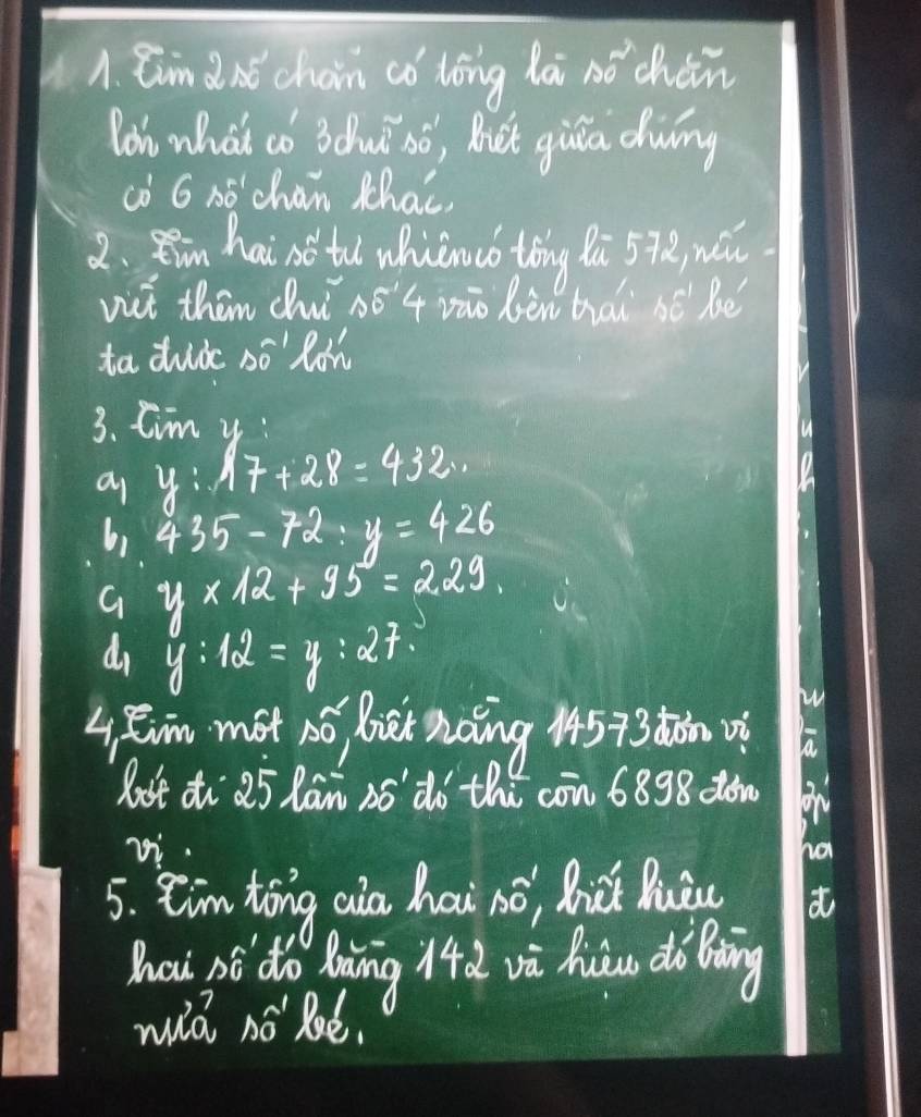 Ein d nt choin có tóng li nǒ chàn 
loh what co 3dhu só, Bt giia dwing 
co G nó chan Mhai 
2. Ran hai so tl whicnuó tǒng li 57x
vit then chui 05'4 vào bèn hài bē bè 
ta duic só' lon 
3. Cim y
a y:17+28=432.
1.435-72:y=426
9y* 12+95=229
d_1y:12=y:27. 
W 
4 Rim mot no bet noing 14573 dǎnvì 
lost z 25 lān nódà thú cān 6898 do0 
zi. ha 
5. Cim tong aia hai só, dic luǒu 
hau sé do lnng là và hàu dà Bòng 
wià no Ré.