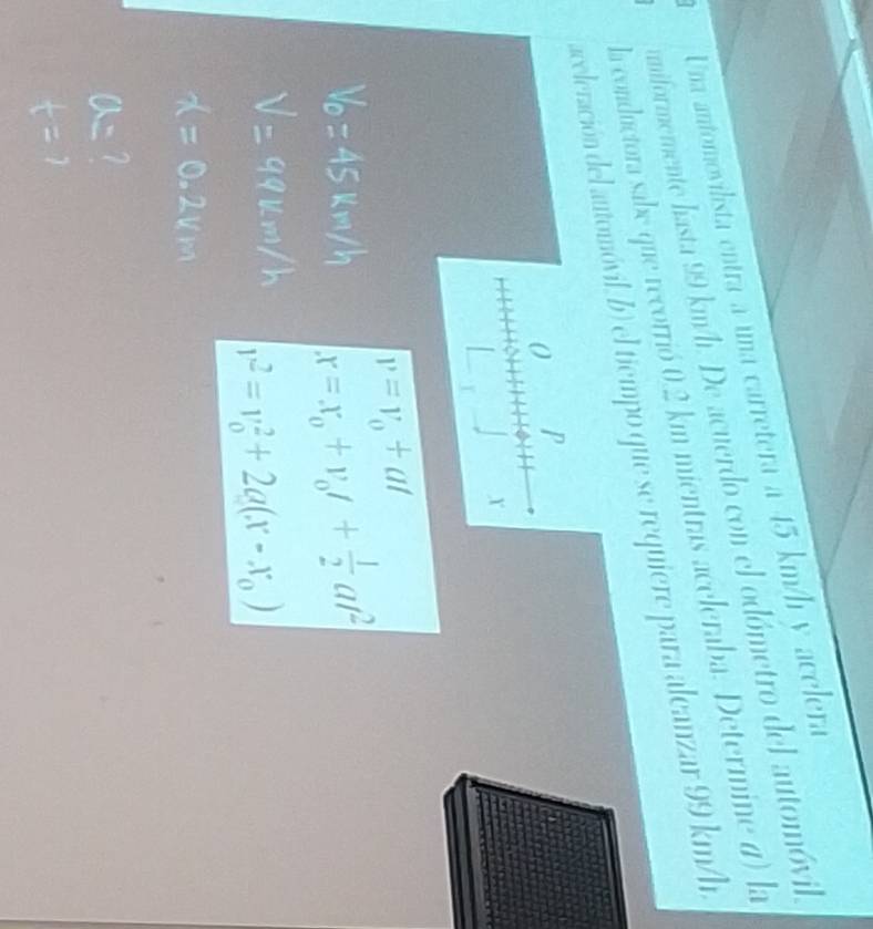 Una antomovilista entra a una carretera a 45 km/h y acelera 
umiformemente hasta 99 km/h. De acuerdo con el odómetro del automóvil, 
la conductora sabe que recorrió 0.2 km mientras aceleraba. Determine d) la 
aceleración del automóvil, b) el tiempo que se requiere para alcanzar 99 km/h
0 P 
Y
v=v_0+at
x=x_0+v_0t+ 1/2 at^2
v^2=v_0^(2+2a(x-x_0))