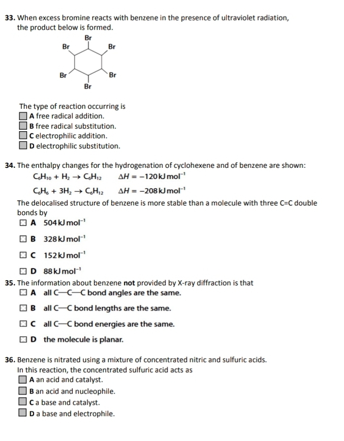 When excess bromine reacts with benzene in the presence of ultraviolet radiation,
the product below is formed.
The type of reaction occurring is
A free radical addition.
B free radical substitution.
C electrophilic addition.
D electrophilic substitution.
34. The enthalpy changes for the hydrogenation of cyclohexene and of benzene are shown:
C_6H_10+H_2to C_6H_12 △ H=-120kJmol^(-1)
C_6H_6+3H_2to C_6H_12 △ H=-208kJmol^(-1)
The delocalised structure of benzene is more stable than a molecule with three C=C double
bonds by
A 504kJmol^(-1)
B 328kJmol^(-1)
C 152kJmol^(-1)
D 88kJmol^(-1)
35. The information about benzene not provided by X -ray diffraction is that
A all C—C—C bond angles are the same.
B all C—C bond lengths are the same.
C all C—C bond energies are the same.
D the molecule is planar.
36. Benzene is nitrated using a mixture of concentrated nitric and sulfuric acids.
In this reaction, the concentrated sulfuric acid acts as
A an acid and catalyst.
B an acid and nucleophile.
C a base and catalyst.
D a base and electrophile.