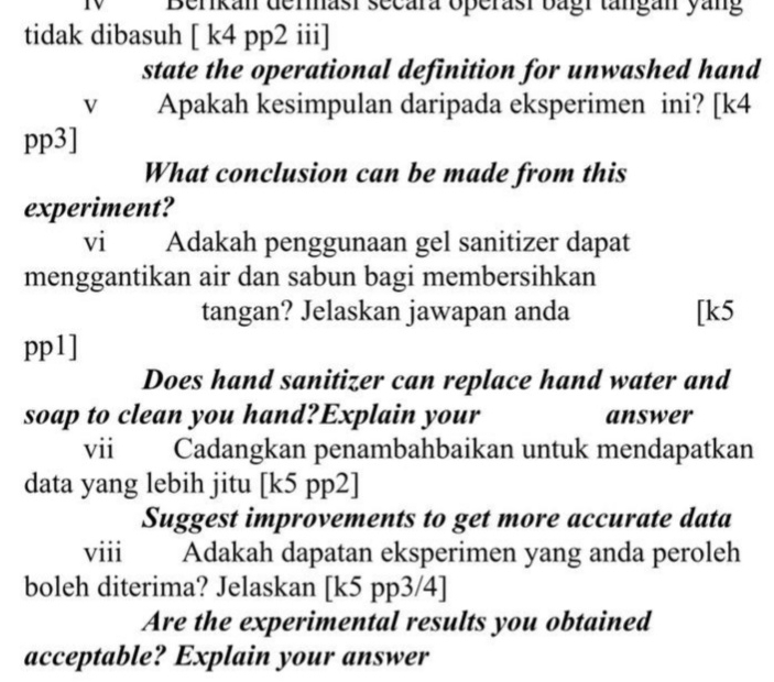 Berkan dermasí secára operasí bagr tängán yang 
tidak dibasuh [ k4 pp2 iii] 
state the operational definition for unwashed hand 
V Apakah kesimpulan daripada eksperimen ini? [k4 
pp3] 
What conclusion can be made from this 
experiment? 
vi Adakah penggunaan gel sanitizer dapat 
menggantikan air dan sabun bagi membersihkan 
tangan? Jelaskan jawapan anda [k5 
pp1] 
Does hand sanitizer can replace hand water and 
soap to clean you hand?Explain your answer 
vii Cadangkan penambahbaikan untuk mendapatkan 
data yang lebih jitu [k5 pp2] 
Suggest improvements to get more accurate data 
viii Adakah dapatan eksperimen yang anda peroleh 
boleh diterima? Jelaskan [k5 pp3/4] 
Are the experimental results you obtained 
acceptable? Explain your answer