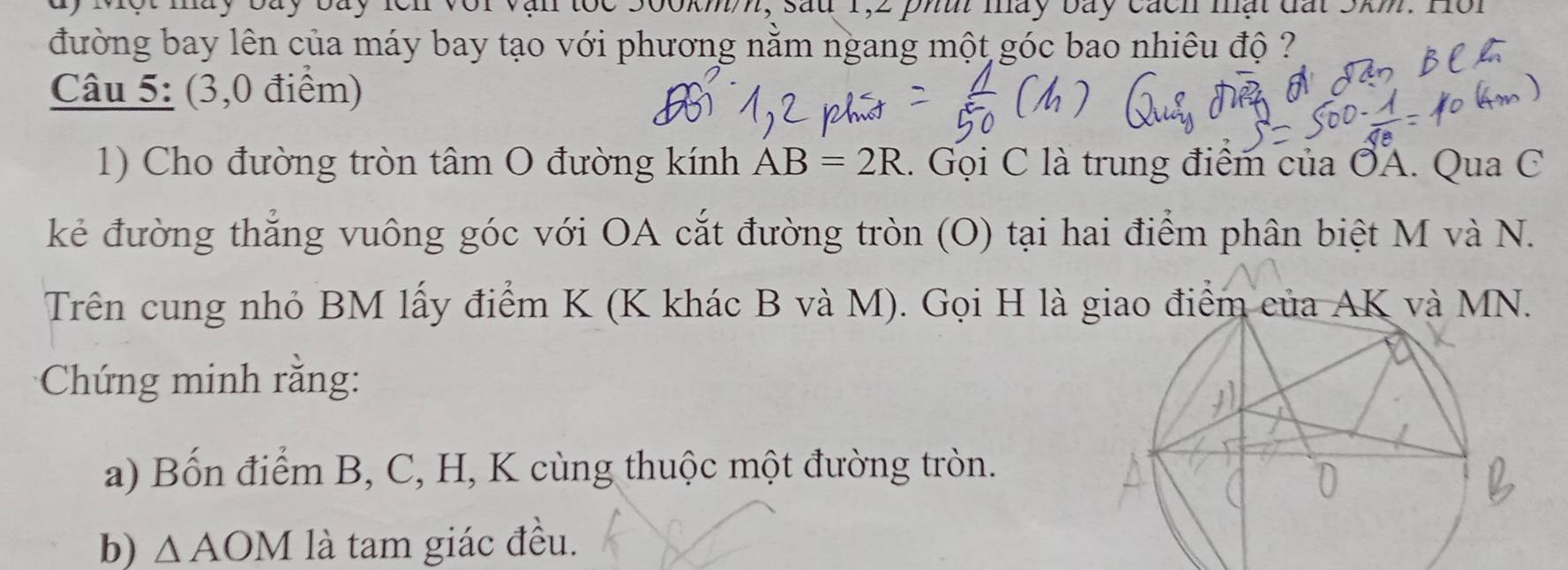 ay Một máy bay bay lcn với vận toc 500kmm, sau 1,2 phi máy bay cách mạt đất 5km. H 
đường bay lên của máy bay tạo với phương nằm ngang một góc bao nhiêu độ ? 
Câu 5: (3,0 điểm) 
1) Cho đường tròn tâm O đường kính AB=2R 1. Gọi C là trung điểm của ỞA. Qua C 
kẻ đường thắng vuông góc với OA cắt đường tròn (O) tại hai điểm phân biệt M và N. 
Trên cung nhỏ BM lấy điểm K (K khác B và M). Gọi H là giao điểm của AK và MN. 
Chứng minh rằng: 
a) Bốn điểm B, C, H, K cùng thuộc một đường tròn. 
b) △ AOM là tam giác đều.