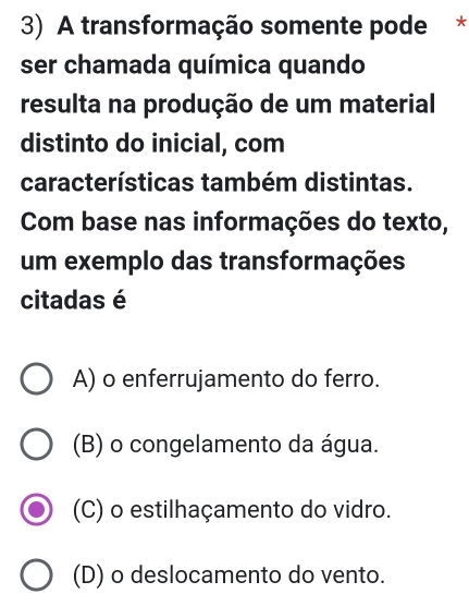 A transformação somente pode *
ser chamada química quando
resulta na produção de um material
distinto do inicial, com
características também distintas.
Com base nas informações do texto,
um exemplo das transformações
citadas é
A) o enferrujamento do ferro.
(B) o congelamento da água.
(C) o estilhaçamento do vidro.
(D) o deslocamento do vento.