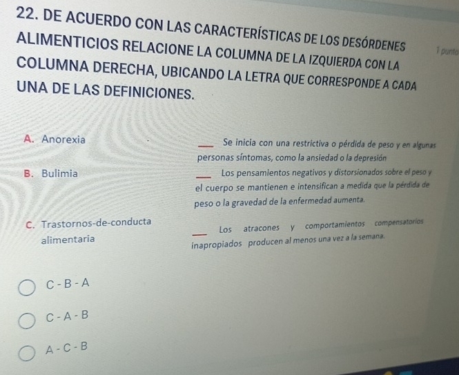 DE ACUERDO CON LAS CARACTERÍSTICAS DE LOS DESÓRDENES 1 punto
ALIMENTICIOS RELACIONE LA COLUMNA DE LA IZQUIERDA CON LA
COLUMNA DERECHA, UBICANDO LA LETRA QUE CORRESPONDE A CADA
UNA DE LAS DEFINICIONES.
A. Anorexia _Se inicia con una restrictiva o pérdida de peso y en algunas
personas síntomas, como la ansiedad o la depresión
B.Bulimia _Los pensamientos negativos y distorsionados sobre el peso y
el cuerpo se mantienen e intensifican a medida que la pérdida de
peso o la gravedad de la enfermedad aumenta.
C. Trastornos-de-conducta
alimentaria _Los atracones y comportamientos compensatoríos
inapropiados producen al menos una vez a la semana.
C - B - A
C - A - B
A - C - B