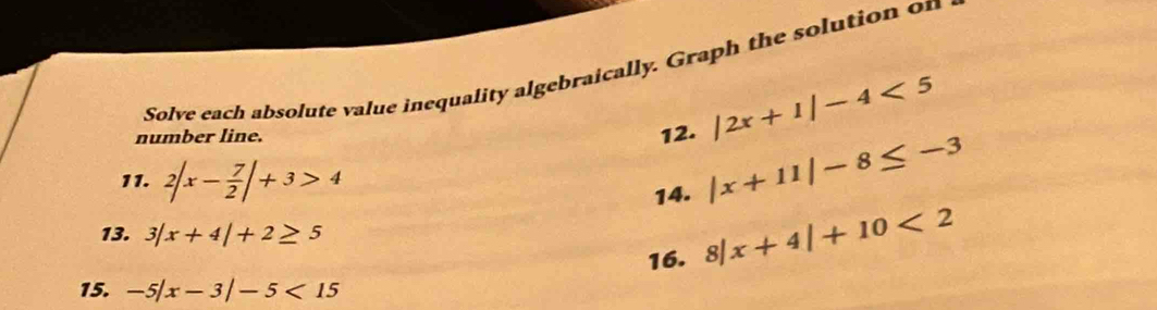 Solve each absolute value inequality algebraically. Graph the solution on 
number line. 12. |2x+1|-4<5</tex> 
11. 2|x- 7/2 |+3>4
14. |x+11|-8≤ -3
13. 3|x+4|+2≥ 5
16. 8|x+4|+10<2</tex> 
15. -5|x-3|-5<15</tex>