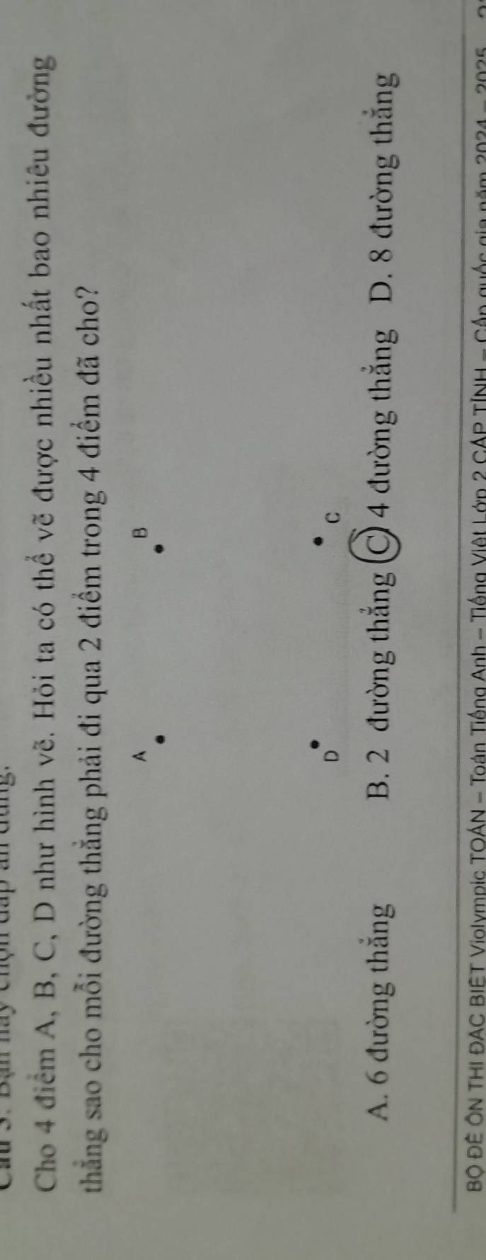 Cầu 3. Bạn hay Chợn đáp a dang.
Cho 4 điểm A, B, C, D như hình vẽ. Hỏi ta có thể vẽ được nhiều nhất bao nhiêu đường
thẳng sao cho mỗi đường thẳng phải đi qua 2 điểm trong 4 điểm đã cho?
A
B
D
C
A. 6 đường thắng B. 2 đường thắng C 4 đường thẳng D. 8 đường thắng
BÔ ĐÊ ÔN THI ĐAC BIET Violympic TOÁN - Toán Tiếng Anh - Tiống Việt Lớp 2 CÁP TÍNH - Cấp quốc gia năm