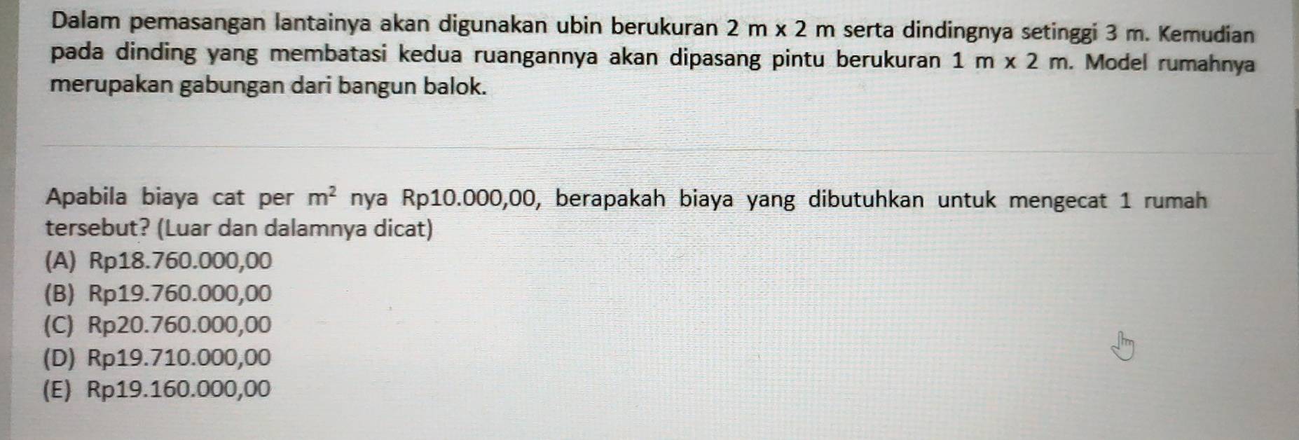 Dalam pemasangan lantainya akan digunakan ubin berukuran 2m* 2m serta dindingnya setinggi 3 m. Kemudian
pada dinding yang membatasi kedua ruangannya akan dipasang pintu berukuran 1m* 2m. Model rumahnya
merupakan gabungan dari bangun balok.
Apabila biaya cat per m^2 nya Rp10.000,00, berapakah biaya yang dibutuhkan untuk mengecat 1 rumah
tersebut? (Luar dan dalamnya dicat)
(A) Rp18.760.000,00
(B) Rp19.760.000,00
(C) Rp20.760.000,00
(D) Rp19.710.000,00
(E) Rp19.160.000,00