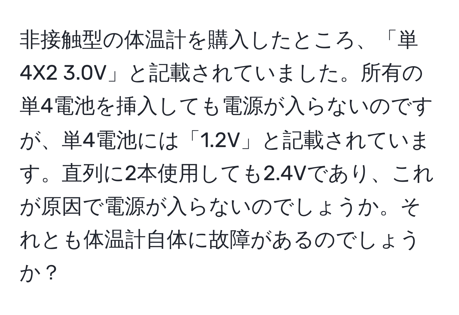 非接触型の体温計を購入したところ、「単4X2 3.0V」と記載されていました。所有の単4電池を挿入しても電源が入らないのですが、単4電池には「1.2V」と記載されています。直列に2本使用しても2.4Vであり、これが原因で電源が入らないのでしょうか。それとも体温計自体に故障があるのでしょうか？