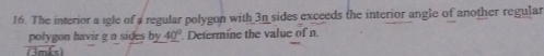 The interior a igle of a regular polygon with 3n sides exceeds the interior angle of another regular 
polygon havir g n sides by 4_ 0° Determine the value of n. 
(3mks)