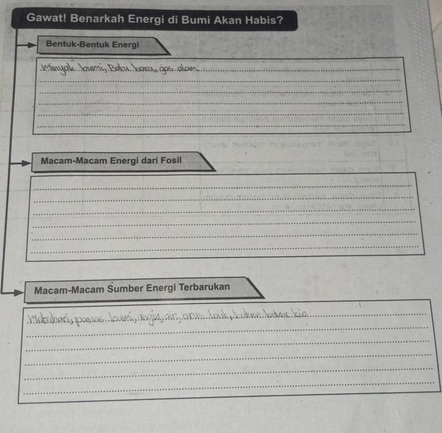 Gawat! Benarkah Energi di Bumi Akan Habis? 
Bentuk-Bentuk Energi 
_ 
_ 
_ 
_ 
_ 
_ 
_ 
_ 
Macam-Macam Energi dari Fosil 
_ 
_ 
_ 
_ 
_ 
_ 
_ 
Macam-Macam Sumber Energi Terbarukan 
_ 
_ 
_ 
_ 
_ 
_