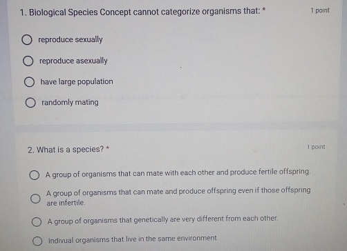 Biological Species Concept cannot categorize organisms that: * 1 point
reproduce sexually
reproduce asexually
have large population
randomly mating
2. What is a species? * 1 point
A group of organisms that can mate with each other and produce fertile offspring.
A group of organisms that can mate and produce offspring even if those offspring
are infertile.
A group of organisms that genetically are very different from each other.
Indivual organisms that live in the same environment