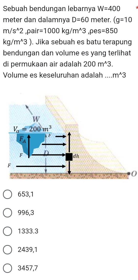 Sebuah bendungan lebarnya W=400
meter dan dalamnya D=60 meter. (g=10
m/s^(wedge)2 ,pair =1000kg/m^(wedge)3 ,pes =850
kg/m^(wedge)3). Jika sebuah es batu terapung
bendungan dan volume es yang terlihat
di permukaan air adalah 200m^(wedge)3.
Volume es keseluruhan adalah .... m^(wedge)3
0
653,1
996,3
1333.3
2439,1
3457,7