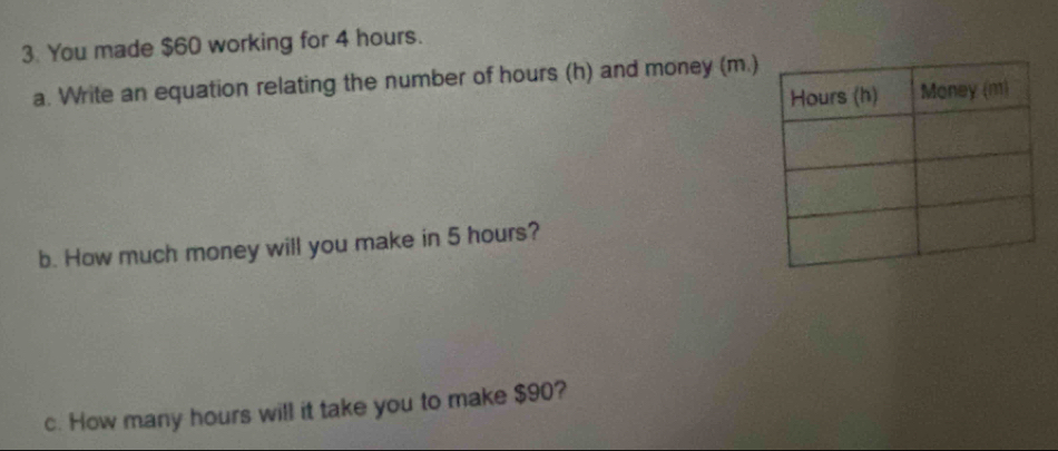 You made $60 working for 4 hours. 
a. Write an equation relating the number of hours (h) and money (m.) 
b. How much money will you make in 5 hours? 
c. How many hours will it take you to make $90?