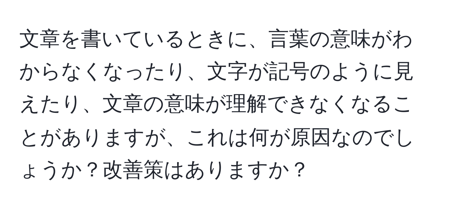 文章を書いているときに、言葉の意味がわからなくなったり、文字が記号のように見えたり、文章の意味が理解できなくなることがありますが、これは何が原因なのでしょうか？改善策はありますか？