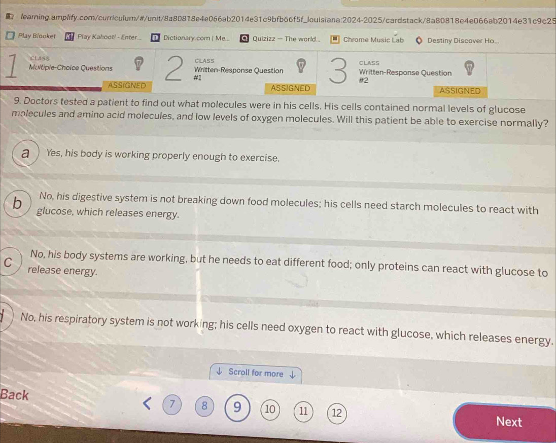 Play Blooket Play Kahoot! - Enter.. Dictionary.com | Me... O Quizizz - The world... Chrome Music Lab Destiny Discover Ho...
CLASS
CLASS CLASS
Multiple-Choice Questions 2 #1 Written-Response Question 3 #2 Written-Response Question
ASSIGNED ASSIGNED ASSIGNED
9. Doctors tested a patient to find out what molecules were in his cells. His cells contained normal levels of glucose
molecules and amino acid molecules, and low levels of oxygen molecules. Will this patient be able to exercise normally?
a ) Yes, his body is working properly enough to exercise.
No, his digestive system is not breaking down food molecules; his cells need starch molecules to react with
b glucose, which releases energy.
No, his body systems are working, but he needs to eat different food; only proteins can react with glucose to
C release energy.
1 No, his respiratory system is not working; his cells need oxygen to react with glucose, which releases energy.
Scroll for more
Back
7 8 9 10 11 12
Next