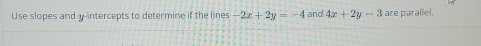 Use slopes and y-intercepts to determine if the lines -2x+2y=-4 and 4x+2y-3 are parallel.