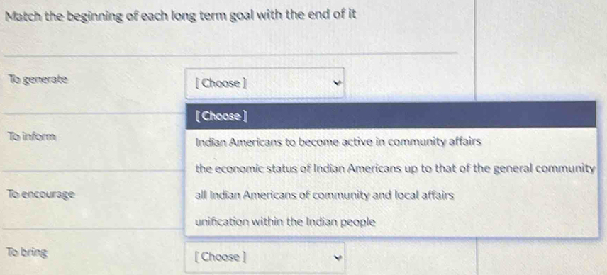 Match the beginning of each long term goal with the end of it
To generate [ Choose ]
[ Choose ]
To inform Indian Americans to become active in community affairs
the economic status of Indian Americans up to that of the general community
To encourage all Indian Americans of community and local affairs
unifcation within the Indian people
To bring [ Choose ]