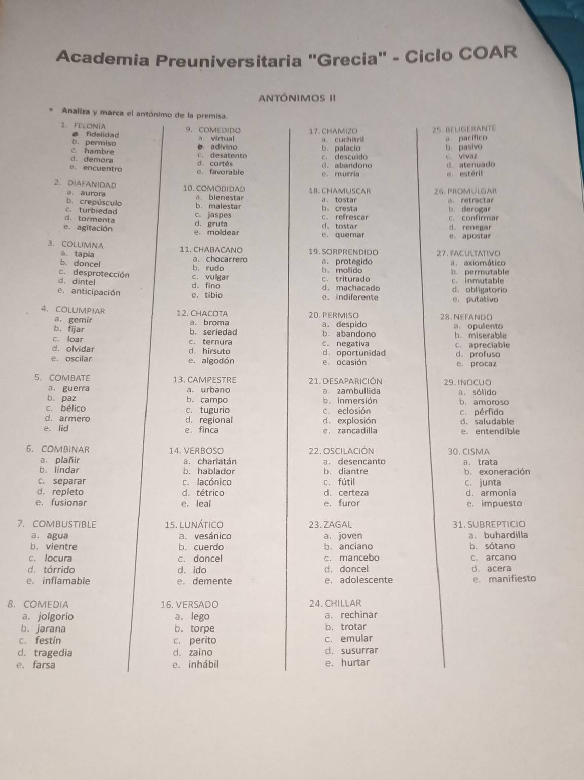 Academia Preuniversitaria "Grecia" - Ciclo COAR
AntóNIMOS II
Analiza y marca el antónimo de la premisa.
1. FELONÍA 9. COMEDIDO 17. CHAMIZO 25. BELIGERANTE
fidelidad a virtual
a. cuchitril a. pacífico
b. permiso b. adivino
b. pasivo
c. hambre c. desatento b. palacio c. descuido c. vivaz
d. demora d. cortés d. abandono d. atenuado
e. encuentro e. favorable e. murria
e. estéril
2. DIAFANIDAD 10. COMODIDAD 18. CHAMUSCAR
a. aurora a. bienestar 26. PROMULGAR
b. crepúsculo b. malestar a. tostar a. retractar
c. turbiedad c. jaspes b.cresta b. derogar
d. tormenta d.gruta c. refrescar c. confirmar
d、 tostar d. renegar
e. agitación e. moldear e. quemar e. apostar
3、 COLUMNA 11. CHABACANO 19. SORPRENDIDO
a. tapia a.chocarrero 27. FACULTATIVo
b. doncel b. rudo a. protegido a. axiomático
c. desprotección c. vulgar b. molido b. permutable
d. dintel d. fino c. triturado c. inmutable
d. machacado
e. anticipación e. tibio e. indiferente d. obligatorio
e. putativo
4. COLUMPIAR 12. CHACOTA 20. PERMISO 28. NEFANDO
a. gemir a. broma a. despido
b. fijar b. seriedad b. abandono a. opulento b. miserable
c. loar c. ternura c. negativa c. apreciable
d. olvidar d. hirsuto d. oportunidad d. profuso
e. oscilar e. algodón
e. ocasión e. procaz
5. COMBATE 13. CAMPESTRE 21. DESAPARICIÓN 29. INOCUO
a. guerra a. urbano a. zambullida
a. sólido
b. paz b. campo b. inmersion b. amoroso
c. bélico c. tugurio c. eclosión c. pérfido
d. armero d. regional d. explosión d. saludable
e. lid e. finca e. zancadilla e. entendible
6. COMBINAR 14. VERBOSO 22. OSCILACIÓN 30. CISMA
a. plañir a. charlatán a. desencanto a. trata
b. lindar b. hablador b. diantre b. exoneración
c. separar c. lacónico c. fútil c. junta
d. repleto d. tétrico d. certeza d. armonía
e. fusionar e. leal e. furor e. impuesto
7.COMBUSTIBLE 15. lUnÁtico 23. ZAGAL 31. SUBREPTICIO
a, agua a. vesánico a. joven a. buhardilla
b. vientre b. cuerdo b. anciano b. sótano
c. locura c. doncel c. mancebo c. arcano
d. tórrido d. ido d. doncel d. acera
e. inflamable e. demente e. adolescente e. manifiesto
8. COMEDIA 16. VERSADO 24. CHILLAR
a. jolgorio a. lego a. rechinar
b. jarana b. torpe b. trotar
c. festín c. perito c. emular
d. tragedia d. zaino d.susurrar
e. farsa e. inhábil e. hurtar