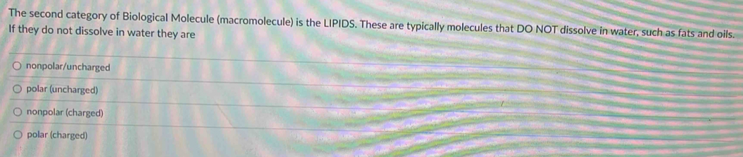 The second category of Biological Molecule (macromolecule) is the LIPIDS. These are typically molecules that DO NOT dissolve in water, such as fats and oils.
If they do not dissolve in water they are
nonpolar/uncharged
polar (uncharged)
nonpolar (charged)
polar (charged)