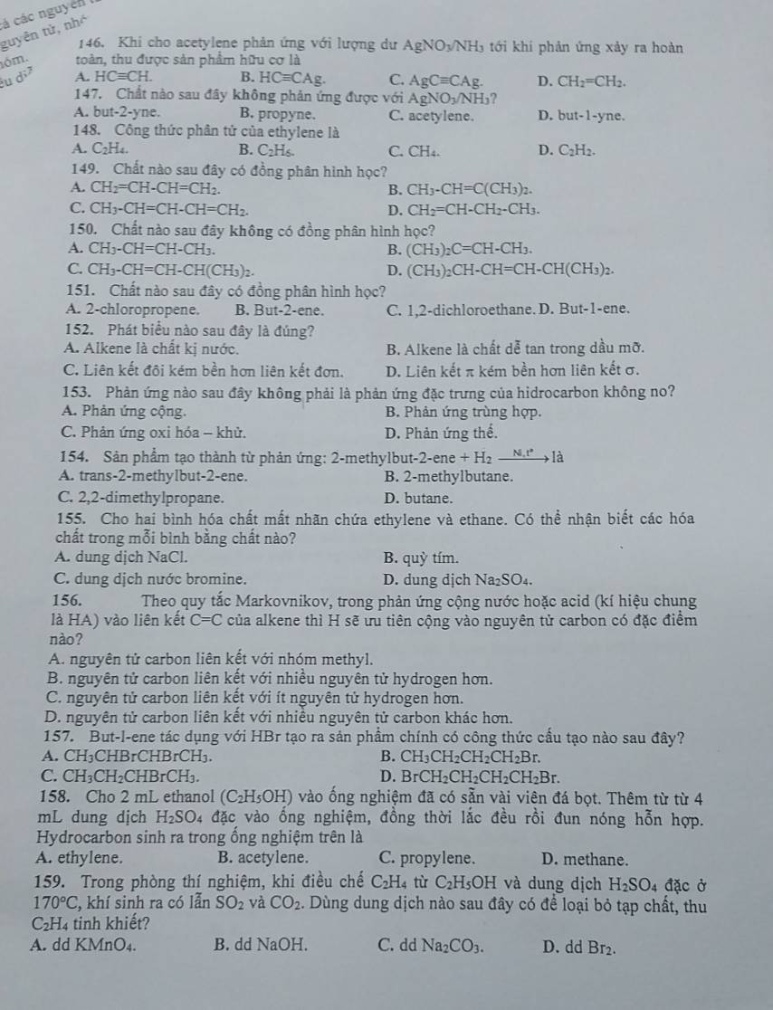 guyên tử, nhó á các nguyên 
146. Khi cho acetylene phản ứng với lượng dư AgNO_3/NH_3 tới khí phản ứng xảy ra hoàn
óm. toàn, thu được sản phẩm hữu cơ là
u d^2 A. HCequiv CH. B. HCequiv CAg. C. AgCequiv CAg. D. CH_2=CH_2.
147, Chất nào sau đây không phản ứng được với AgNO_3/NH_3
A. but-2-yne. B. propyne. C. acetylene. D. but-1-yne.
148. Công thức phân tử của ethylene là
A. C_2H_4. B. C_2H_6. C. CH_4. D. C_2H_2.
149. Chất nào sau đây có đồng phân hình học?
A. CH_2=CH-CH=CH_2. B. CH_3-CH=C(CH_3)_2.
C. CH_3-CH=CH-CH=CH_2. D. CH_2=CH-CH_2-CH_3.
150. Chất nào sau đây không có đồng phân hình học?
A. CH_3-CH=CH-CH_3. B. (CH_3)_2C=CH-CH_3.
C. CH_3-CH=CH-CH(CH_3)_2. D. (CH_3)_2CH-CH=CH-CH(CH_3)_2.
151. Chất nào sau đây có đồng phân hình học?
A. 2-chloropropene. B. But-2-ene. C. 1,2-dichloroethane. D. But-1-ene.
152. Phát biểu nào sau đây là đúng?
A. Alkene là chất kị nước. B. Alkene là chất dễ tan trong dầu mỡ.
C. Liên kết đội kém bền hơn liên kết đơn. D. Liên kết π kém bền hơn liên kết σ.
153. Phản ứng nào sau đây không phải là phản ứng đặc trưng của hidrocarbon không no?
A. Phản ứng cộng. B. Phân ứng trùng hợp.
C. Phản ứng oxi hóa - khử. D. Phản ứng thể.
154. Sản phẩm tạo thành từ phản ứng: 2-methylbut-2-ene + H₂ N.N.t° là
A. trans-2-methylbut-2-ene. B. 2-methylbutane.
C. 2,2-dimethylpropane. D. butane.
155. Cho hai bình hóa chất mất nhãn chứa ethylene và ethane. Có thể nhận biết các hóa
chất trong mỗi bình bằng chất nào?
A. dung dịch NaCl. B. quỳ tím.
C. dung dịch nước bromine. D. dung dịch Na_2SO_4.
156.  Theo quy tắc Markovnikov, trong phản ứng cộng nước hoặc acid (kí hiệu chung
là HA) vào liên kết C=C của alkene thì H sẽ ưu tiên cộng vào nguyên tử carbon có đặc điểm
nào?
A. nguyên tử carbon liên kết với nhóm methyl.
B. nguyên tử carbon liên kết với nhiều nguyên tử hydrogen hơn.
C. nguyên tử carbon liên kết với ít nguyên tử hydrogen hơn.
D. nguyên tử carbon liên kết với nhiều nguyên tử carbon khác hơn.
157. But-l-ene tác dụng với HBr tạo ra sản phẩm chính có công thức cầu tạo nào sau đây?
A. CH₃CHBrCHBrCH₃. B. CH_3CH_2CH_2CH_2Br.
( ^7 CH_3CH_2CHBrCH_3. D. BrCH_2CH_2CH_2CH_2Br.
158. Cho 2 mL ethanol ( (C_2H_5OH) vào ống nghiệm đã có sẵn vài viên đá bọt. Thêm từ từ 4
mL dung djch H_2SO_4 đặc vào ống nghiệm, đồng thời lắc đều rồi đun nóng hỗn hợp.
Hydrocarbon sinh ra trong ổng nghiệm trên là
A. ethylene. B. acetylene. C. propylene. D. methane.
159. Trong phòng thí nghiệm, khi điều chế C_2H_4 tù C_2H_5OH và dung dịch H_2SO_4 đặc ở
170°C , khí sinh ra có lẫn SO_2 và CO_2. Dùng dung dịch nào sau đây có để loại bỏ tạp chất, thu
C_2H 4 tinh khiết?
A. dd KMnO₄. B. dd NaOH C. dd Na_2CO_3. D. dd Br_2.