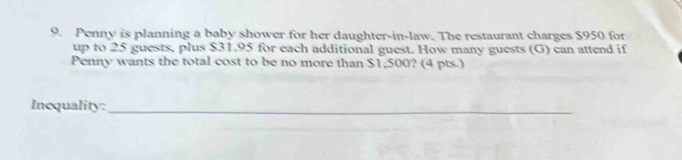 Penny is planning a baby shower for her daughter-in-law. The restaurant charges $950 for 
up to 25 guests, plus $31.95 for each additional guest. How many guests (G) can attend if 
Penny wants the total cost to be no more than $1,500? (4 pts.) 
Inequality:_