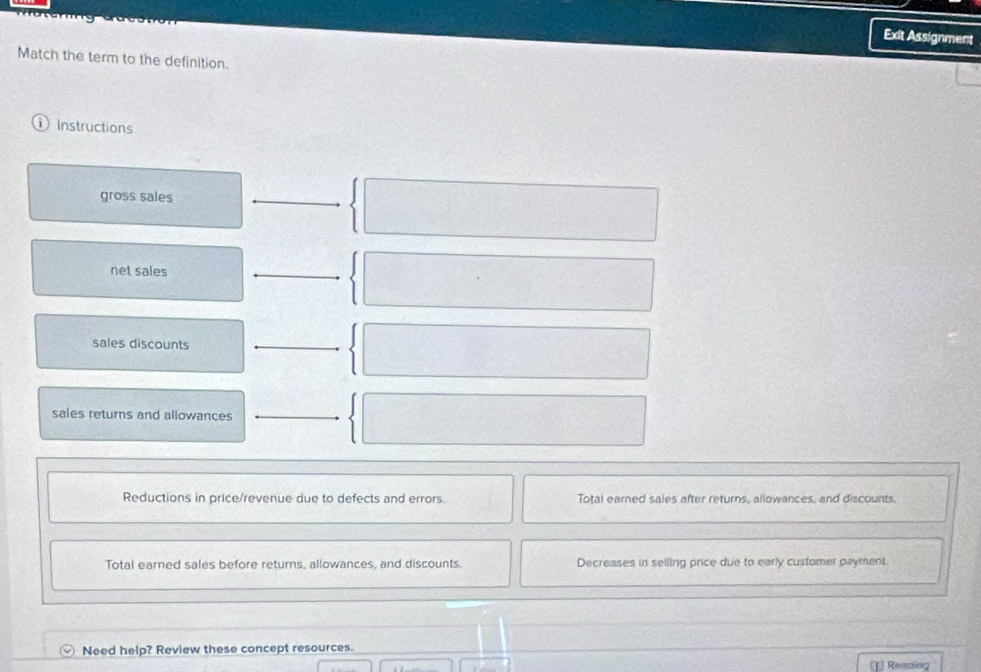 Exit Assignment
Match the term to the definition.
① Instructions
gross sales
_
net sales
_
sales discounts_
sales returns and allowances
Reductions in price/revenue due to defects and errors. Total earned sales after returns, allowances, and discounts
Total earned sales before returns, allowances, and discounts. Decreases in selling price due to early customer payment
Need help? Review these concept resources.
Readin