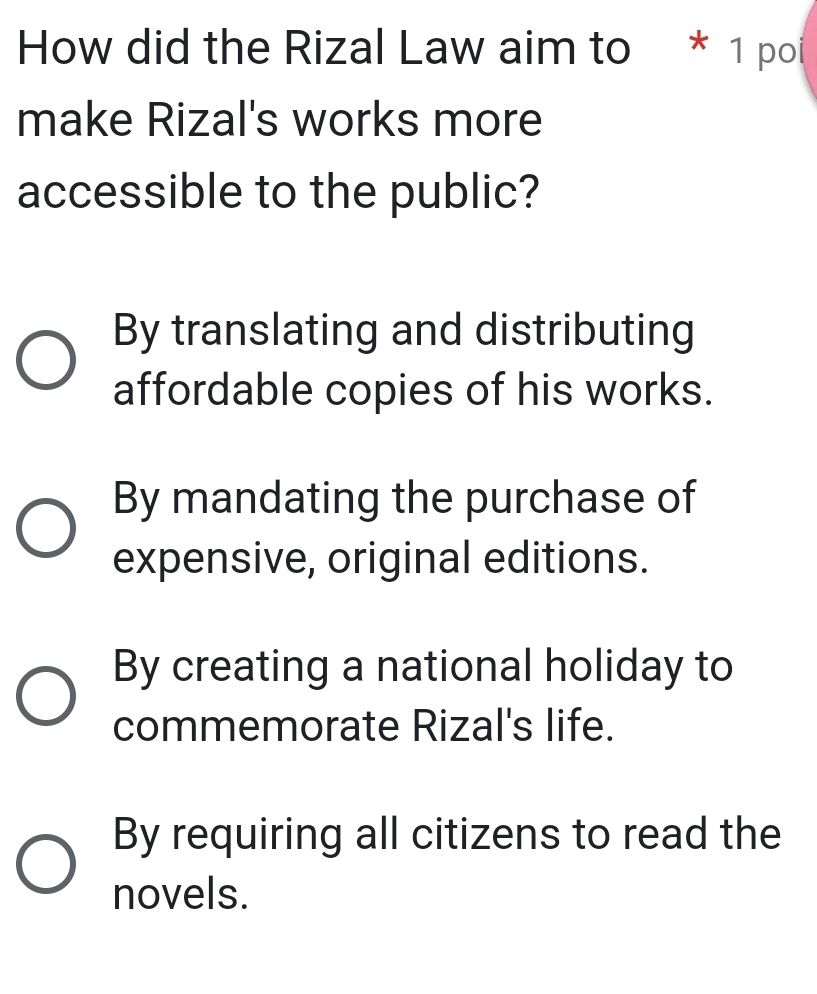 How did the Rizal Law aim to * 1 poi
make Rizal's works more
accessible to the public?
By translating and distributing
affordable copies of his works.
By mandating the purchase of
expensive, original editions.
By creating a national holiday to
commemorate Rizal's life.
By requiring all citizens to read the
novels.